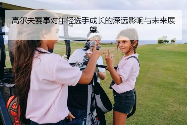 高尔夫赛事对年轻选手成长的深远影响与未来展望
